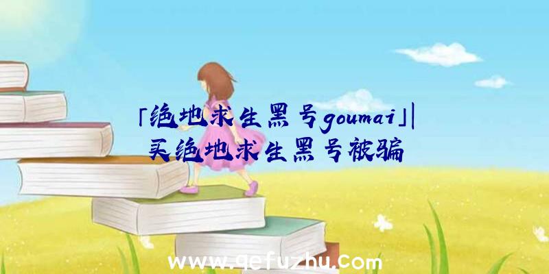 「绝地求生黑号goumai」|买绝地求生黑号被骗